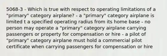 5068-3 - Which is true with respect to operating limitations of a "primary" category airplane? - a "primary" category airplane is limited t a specified operating radius from its home base - no person may operate a "primary" category airplane carrying passengers or property for compensation or hire - a pilot of "primary" category airplane must hold a commercial pilot certificate when carrying passengers for compensation or hire