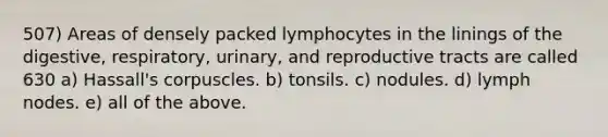 507) Areas of densely packed lymphocytes in the linings of the digestive, respiratory, urinary, and reproductive tracts are called 630 a) Hassall's corpuscles. b) tonsils. c) nodules. d) lymph nodes. e) all of the above.