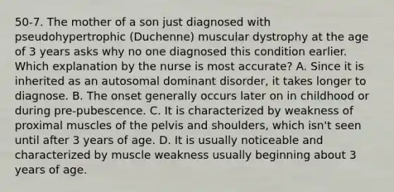 50-7. The mother of a son just diagnosed with pseudohypertrophic (Duchenne) muscular dystrophy at the age of 3 years asks why no one diagnosed this condition earlier. Which explanation by the nurse is most accurate? A. Since it is inherited as an autosomal dominant disorder, it takes longer to diagnose. B. The onset generally occurs later on in childhood or during pre-pubescence. C. It is characterized by weakness of proximal muscles of the pelvis and shoulders, which isn't seen until after 3 years of age. D. It is usually noticeable and characterized by muscle weakness usually beginning about 3 years of age.