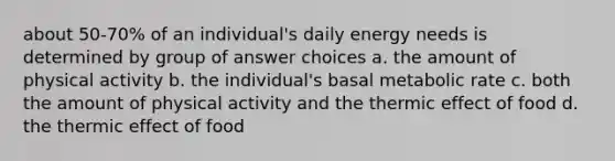 about 50-70% of an individual's daily energy needs is determined by group of answer choices a. the amount of physical activity b. the individual's basal metabolic rate c. both the amount of physical activity and the thermic effect of food d. the thermic effect of food