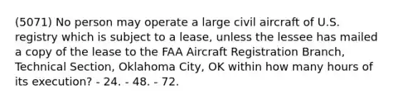 (5071) No person may operate a large civil aircraft of U.S. registry which is subject to a lease, unless the lessee has mailed a copy of the lease to the FAA Aircraft Registration Branch, Technical Section, Oklahoma City, OK within how many hours of its execution? - 24. - 48. - 72.