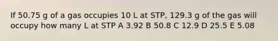 If 50.75 g of a gas occupies 10 L at STP, 129.3 g of the gas will occupy how many L at STP A 3.92 B 50.8 C 12.9 D 25.5 E 5.08