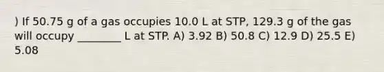 ) If 50.75 g of a gas occupies 10.0 L at STP, 129.3 g of the gas will occupy ________ L at STP. A) 3.92 B) 50.8 C) 12.9 D) 25.5 E) 5.08