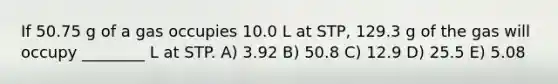 If 50.75 g of a gas occupies 10.0 L at STP, 129.3 g of the gas will occupy ________ L at STP. A) 3.92 B) 50.8 C) 12.9 D) 25.5 E) 5.08