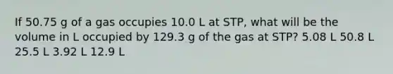 If 50.75 g of a gas occupies 10.0 L at STP, what will be the volume in L occupied by 129.3 g of the gas at STP? 5.08 L 50.8 L 25.5 L 3.92 L 12.9 L