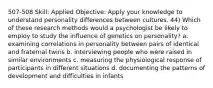 507-508 Skill: Applied Objective: Apply your knowledge to understand personality differences between cultures. 44) Which of these research methods would a psychologist be likely to employ to study the influence of genetics on personality? a. examining correlations in personality between pairs of identical and fraternal twins b. interviewing people who were raised in similar environments c. measuring the physiological response of participants in different situations d. documenting the patterns of development and difficulties in infants