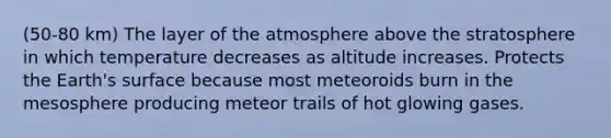 (50-80 km) The layer of the atmosphere above the stratosphere in which temperature decreases as altitude increases. Protects the Earth's surface because most meteoroids burn in the mesosphere producing meteor trails of hot glowing gases.