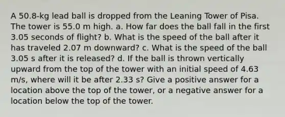 A 50.8-kg lead ball is dropped from the Leaning Tower of Pisa. The tower is 55.0 m high. a. How far does the ball fall in the first 3.05 seconds of flight? b. What is the speed of the ball after it has traveled 2.07 m downward? c. What is the speed of the ball 3.05 s after it is released? d. If the ball is thrown vertically upward from the top of the tower with an initial speed of 4.63 m/s, where will it be after 2.33 s? Give a positive answer for a location above the top of the tower, or a negative answer for a location below the top of the tower.