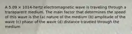 A 5.09 × 1014-hertz electromagnetic wave is traveling through a transparent medium. The main factor that determines the speed of this wave is the (a) nature of the medium (b) amplitude of the wave (c) phase of the wave (d) distance traveled through the medium