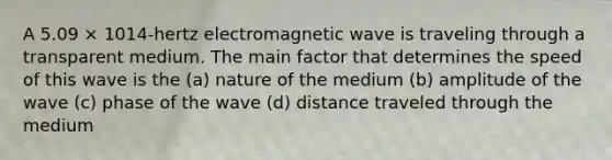 A 5.09 × 1014-hertz electromagnetic wave is traveling through a transparent medium. The main factor that determines the speed of this wave is the (a) nature of the medium (b) amplitude of the wave (c) phase of the wave (d) distance traveled through the medium