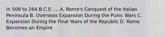 In 509 to 264 B.C.E. ... A. Rome's Conquest of the Italian Peninsula B. Overseas Expansion During the Punic Wars C. Expansion During the Final Years of the Republic D. Rome Becomes an Empire