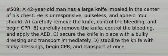 #509: A 42-year-old man has a large knife impaled in the center of his chest. He is unresponsive, pulseless, and apneic. You should: A) carefully remove the knife, control the bleeding, and begin CPR. B) carefully remove the knife, control the bleeding, and apply the AED. C) secure the knife in place with a bulky dressing and transport immediately. D) stabilize the knife with bulky dressings, begin CPR, and transport at once.