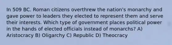 In 509 BC. Roman citizens overthrew the nation's monarchy and gave power to leaders they elected to represent them and serve their interests. Which type of government places political power in the hands of elected officials instead of monarchs? A) Aristocracy B) Oligarchy C) Republic D) Theocracy