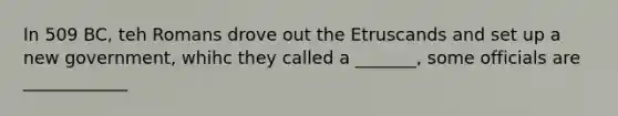 In 509 BC, teh Romans drove out the Etruscands and set up a new government, whihc they called a _______, some officials are ____________