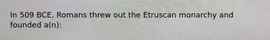 In 509 BCE, Romans threw out the Etruscan monarchy and founded a(n):