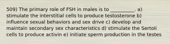 509) The primary role of FSH in males is to __________. a) stimulate the interstitial cells to produce testosterone b) influence sexual behaviors and sex drive c) develop and maintain secondary sex characteristics d) stimulate the Sertoli cells to produce activin e) initiate sperm production in the testes