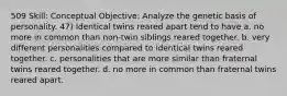 509 Skill: Conceptual Objective: Analyze the genetic basis of personality. 47) Identical twins reared apart tend to have a. no more in common than non-twin siblings reared together. b. very different personalities compared to identical twins reared together. c. personalities that are more similar than fraternal twins reared together. d. no more in common than fraternal twins reared apart.