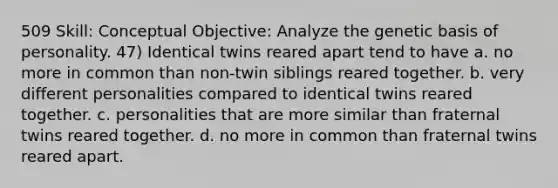 509 Skill: Conceptual Objective: Analyze the genetic basis of personality. 47) Identical twins reared apart tend to have a. no more in common than non-twin siblings reared together. b. very different personalities compared to identical twins reared together. c. personalities that are more similar than fraternal twins reared together. d. no more in common than fraternal twins reared apart.