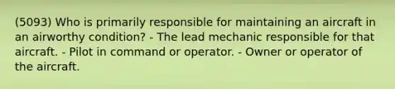 (5093) Who is primarily responsible for maintaining an aircraft in an airworthy condition? - The lead mechanic responsible for that aircraft. - Pilot in command or operator. - Owner or operator of the aircraft.