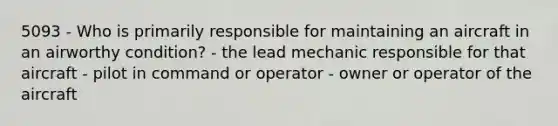 5093 - Who is primarily responsible for maintaining an aircraft in an airworthy condition? - the lead mechanic responsible for that aircraft - pilot in command or operator - owner or operator of the aircraft