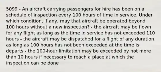 5099 - An aircraft carrying passengers for hire has been on a schedule of inspection every 100 hours of time in service. Under which condition, if any, may that aircraft be operated beyond 100 hours without a new inspection? - the aircraft may be flown for any flight as long as the time in service has not exceeded 110 hours - the aircraft may be dispatched for a flight of any duration as long as 100 hours has not been exceeded at the time is departs - the 100-hour limitation may be exceeded by not more than 10 hours if necessary to reach a place at which the inspection can be done