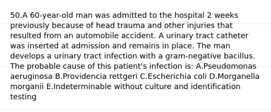 50.A 60-year-old man was admitted to the hospital 2 weeks previously because of head trauma and other injuries that resulted from an automobile accident. A urinary tract catheter was inserted at admission and remains in place. The man develops a urinary tract infection with a gram-negative bacillus. The probable cause of this patient's infection is: A.Pseudomonas aeruginosa B.Providencia rettgeri C.Escherichia coli D.Morganella morganii E.Indeterminable without culture and identification testing