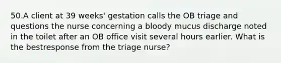 50.A client at 39 weeks' gestation calls the OB triage and questions the nurse concerning a bloody mucus discharge noted in the toilet after an OB office visit several hours earlier. What is the bestresponse from the triage nurse?