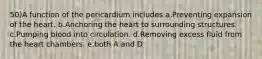 50)A function of the pericardium includes a.Preventing expansion of the heart. b.Anchoring the heart to surrounding structures. c.Pumping blood into circulation. d.Removing excess fluid from the heart chambers. e.both A and D