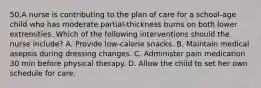 50.A nurse is contributing to the plan of care for a school-age child who has moderate partial-thickness burns on both lower extremities. Which of the following interventions should the nurse include? A. Provide low-calorie snacks. B. Maintain medical asepsis during dressing changes. C. Administer pain medication 30 min before physical therapy. D. Allow the child to set her own schedule for care.