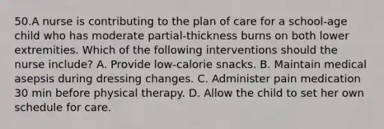 50.A nurse is contributing to the plan of care for a school-age child who has moderate partial-thickness burns on both lower extremities. Which of the following interventions should the nurse include? A. Provide low-calorie snacks. B. Maintain medical asepsis during dressing changes. C. Administer pain medication 30 min before physical therapy. D. Allow the child to set her own schedule for care.