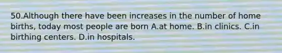 50.Although there have been increases in the number of home births, today most people are born A.at home. B.in clinics. C.in birthing centers. D.in hospitals.