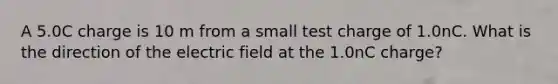 A 5.0C charge is 10 m from a small test charge of 1.0nC. What is the direction of the electric field at the 1.0nC charge?