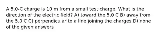 A 5.0-C charge is 10 m from a small test charge. What is the direction of the electric field? A) toward the 5.0 C B) away from the 5.0 C C) perpendicular to a line joining the charges D) none of the given answers