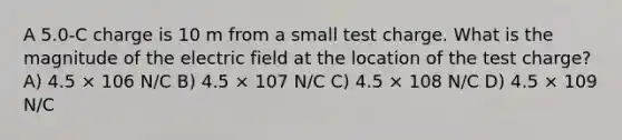 A 5.0-C charge is 10 m from a small test charge. What is the magnitude of the electric field at the location of the test charge? A) 4.5 × 106 N/C B) 4.5 × 107 N/C C) 4.5 × 108 N/C D) 4.5 × 109 N/C