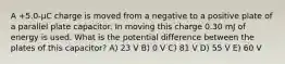 A +5.0-μC charge is moved from a negative to a positive plate of a parallel plate capacitor. In moving this charge 0.30 mJ of energy is used. What is the potential difference between the plates of this capacitor? A) 23 V B) 0 V C) 81 V D) 55 V E) 60 V