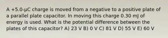 A +5.0-μC charge is moved from a negative to a positive plate of a parallel plate capacitor. In moving this charge 0.30 mJ of energy is used. What is the potential difference between the plates of this capacitor? A) 23 V B) 0 V C) 81 V D) 55 V E) 60 V