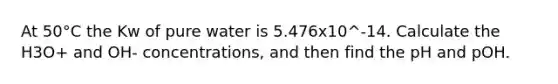 At 50°C the Kw of pure water is 5.476x10^-14. Calculate the H3O+ and OH- concentrations, and then find the pH and pOH.