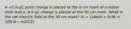 A +5.0-μC point charge is placed at the 0 cm mark of a meter stick and a -4.0-μC charge is placed at the 50 cm mark. What is the net electric field at the 30 cm mark? (k = 1/4πε0 = 8.99 × 109 N ∙ m2/C2)