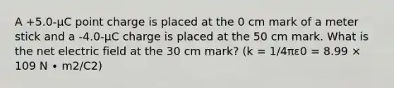 A +5.0-μC point charge is placed at the 0 cm mark of a meter stick and a -4.0-μC charge is placed at the 50 cm mark. What is the net electric field at the 30 cm mark? (k = 1/4πε0 = 8.99 × 109 N ∙ m2/C2)