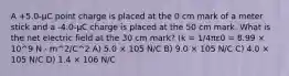 A +5.0-μC point charge is placed at the 0 cm mark of a meter stick and a -4.0-μC charge is placed at the 50 cm mark. What is the net electric field at the 30 cm mark? (k = 1/4πε0 = 8.99 × 10^9 N · m^2/C^2 A) 5.0 × 105 N/C B) 9.0 × 105 N/C C) 4.0 × 105 N/C D) 1.4 × 106 N/C