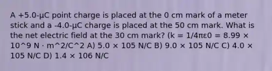 A +5.0-μC point charge is placed at the 0 cm mark of a meter stick and a -4.0-μC charge is placed at the 50 cm mark. What is the net electric field at the 30 cm mark? (k = 1/4πε0 = 8.99 × 10^9 N · m^2/C^2 A) 5.0 × 105 N/C B) 9.0 × 105 N/C C) 4.0 × 105 N/C D) 1.4 × 106 N/C