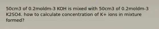 50cm3 of 0.2moldm-3 KOH is mixed with 50cm3 of 0.2moldm-3 K2SO4. how to calculate concentration of K+ ions in mixture formed?