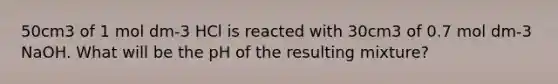 50cm3 of 1 mol dm-3 HCl is reacted with 30cm3 of 0.7 mol dm-3 NaOH. What will be the pH of the resulting mixture?