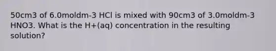 50cm3 of 6.0moldm-3 HCl is mixed with 90cm3 of 3.0moldm-3 HNO3. What is the H+(aq) concentration in the resulting solution?