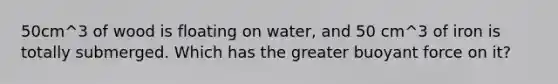 50cm^3 of wood is floating on water, and 50 cm^3 of iron is totally submerged. Which has the greater buoyant force on it?