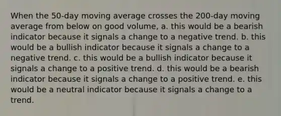 When the 50-day moving average crosses the 200-day moving average from below on good volume, a. this would be a bearish indicator because it signals a change to a negative trend. b. this would be a bullish indicator because it signals a change to a negative trend. c. this would be a bullish indicator because it signals a change to a positive trend. d. this would be a bearish indicator because it signals a change to a positive trend. e. this would be a neutral indicator because it signals a change to a trend.