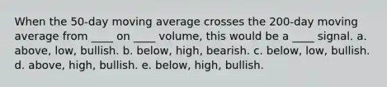 When the 50-day moving average crosses the 200-day moving average from ____ on ____ volume, this would be a ____ signal. a. above, low, bullish. b. below, high, bearish. c. below, low, bullish. d. above, high, bullish. e. below, high, bullish.