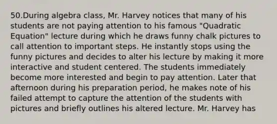 50.During algebra class, Mr. Harvey notices that many of his students are not paying attention to his famous "Quadratic Equation" lecture during which he draws funny chalk pictures to call attention to important steps. He instantly stops using the funny pictures and decides to alter his lecture by making it more interactive and student centered. The students immediately become more interested and begin to pay attention. Later that afternoon during his preparation period, he makes note of his failed attempt to capture the attention of the students with pictures and briefly outlines his altered lecture. Mr. Harvey has