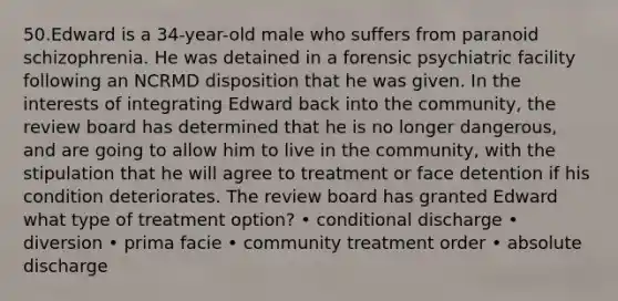 50.Edward is a 34-year-old male who suffers from paranoid schizophrenia. He was detained in a forensic psychiatric facility following an NCRMD disposition that he was given. In the interests of integrating Edward back into the community, the review board has determined that he is no longer dangerous, and are going to allow him to live in the community, with the stipulation that he will agree to treatment or face detention if his condition deteriorates. The review board has granted Edward what type of treatment option? • conditional discharge • diversion • prima facie • community treatment order • absolute discharge