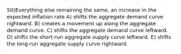 50)Everything else remaining the same, an increase in the expected inflation rate A) shifts the aggregate demand curve rightward. B) creates a movement up along the aggregate demand curve. C) shifts the aggregate demand curve leftward. D) shifts the short-run aggregate supply curve leftward. E) shifts the long-run aggregate supply curve rightward.